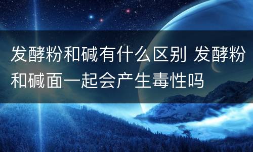 发酵粉和碱有什么区别 发酵粉和碱面一起会产生毒性吗