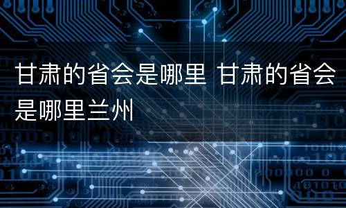 甘肃的省会是哪里 甘肃的省会是哪里兰州
