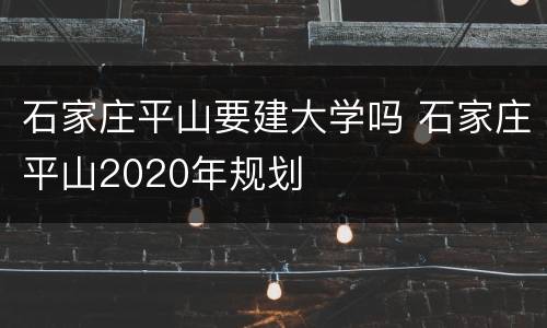 石家庄平山要建大学吗 石家庄平山2020年规划