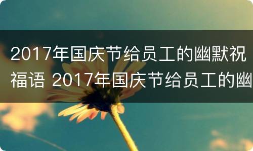 2017年国庆节给员工的幽默祝福语 2017年国庆节给员工的幽默祝福语是什么