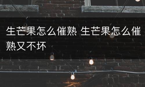 生芒果怎么催熟 生芒果怎么催熟又不坏