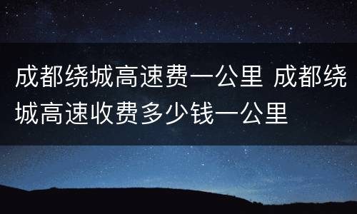 成都绕城高速费一公里 成都绕城高速收费多少钱一公里