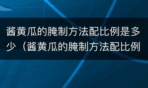 酱黄瓜的腌制方法配比例是多少（酱黄瓜的腌制方法配比例是多少啊）