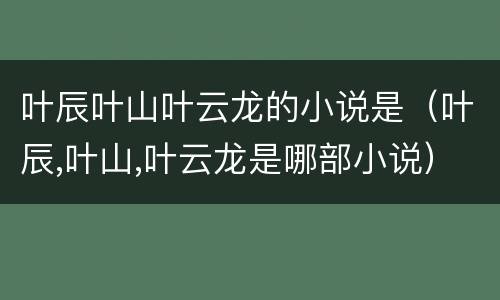 叶辰叶山叶云龙的小说是（叶辰,叶山,叶云龙是哪部小说）