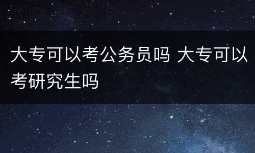 大专可以考公务员吗 大专可以考研究生吗