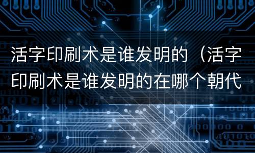活字印刷术是谁发明的（活字印刷术是谁发明的在哪个朝代）