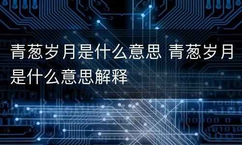 青葱岁月是什么意思 青葱岁月是什么意思解释