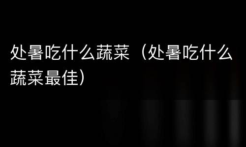 处暑吃什么蔬菜（处暑吃什么蔬菜最佳）