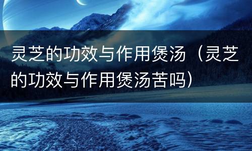 灵芝的功效与作用煲汤（灵芝的功效与作用煲汤苦吗）