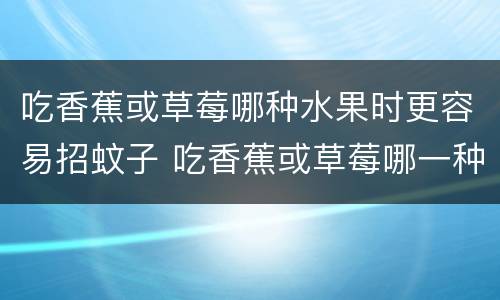 吃香蕉或草莓哪种水果时更容易招蚊子 吃香蕉或草莓哪一种水果时更容易招蚊子