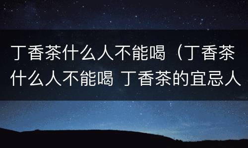 丁香茶什么人不能喝（丁香茶什么人不能喝 丁香茶的宜忌人群）