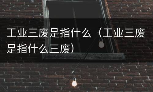 工业三废是指什么（工业三废是指什么三废）
