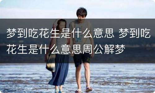 梦到吃花生是什么意思 梦到吃花生是什么意思周公解梦