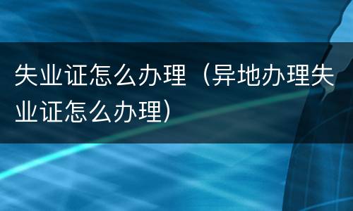 失业证怎么办理（异地办理失业证怎么办理）