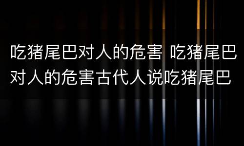 吃猪尾巴对人的危害 吃猪尾巴对人的危害古代人说吃猪尾巴是屎蛋