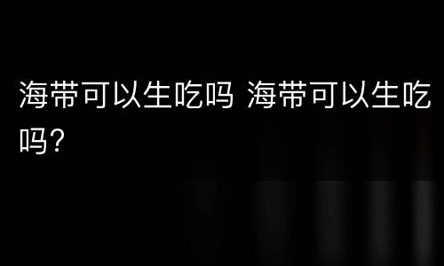 海带可以生吃吗 海带可以生吃吗?
