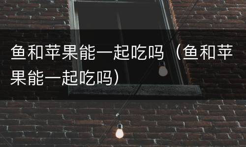 鱼和苹果能一起吃吗（鱼和苹果能一起吃吗）