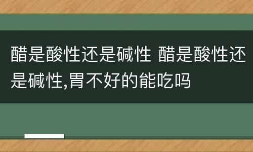 醋是酸性还是碱性 醋是酸性还是碱性,胃不好的能吃吗