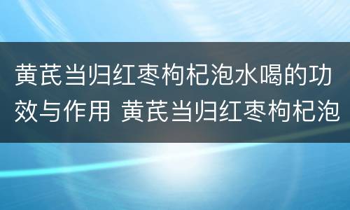 黄芪当归红枣枸杞泡水喝的功效与作用 黄芪当归红枣枸杞泡水喝的功效