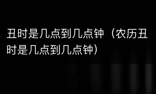 丑时是几点到几点钟（农历丑时是几点到几点钟）