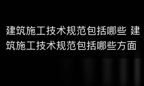 建筑施工技术规范包括哪些 建筑施工技术规范包括哪些方面
