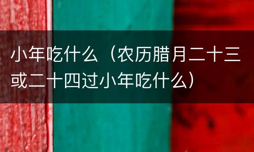 小年吃什么（农历腊月二十三或二十四过小年吃什么）