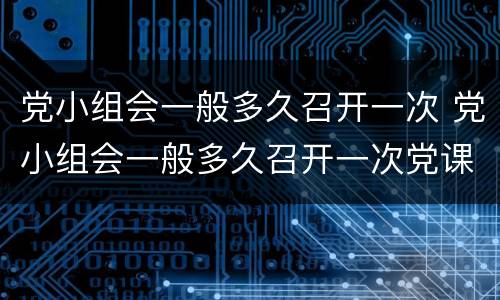 党小组会一般多久召开一次 党小组会一般多久召开一次党课一般多久开展一次