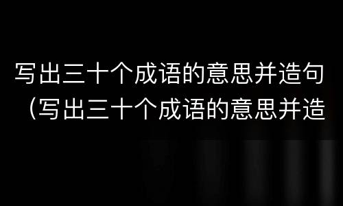 写出三十个成语的意思并造句（写出三十个成语的意思并造句一年级）