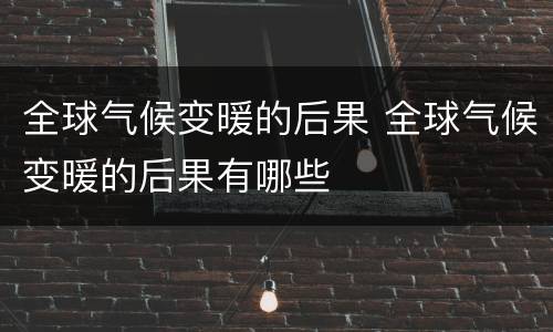 全球气候变暖的后果 全球气候变暖的后果有哪些
