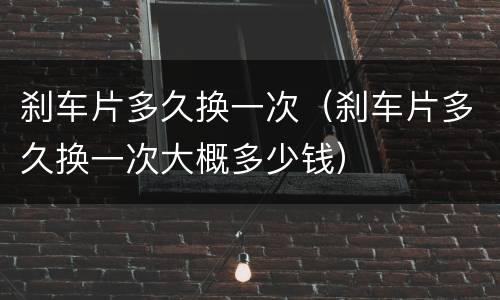刹车片多久换一次（刹车片多久换一次大概多少钱）