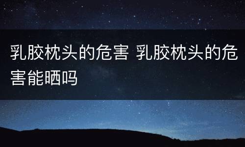 乳胶枕头的危害 乳胶枕头的危害能晒吗