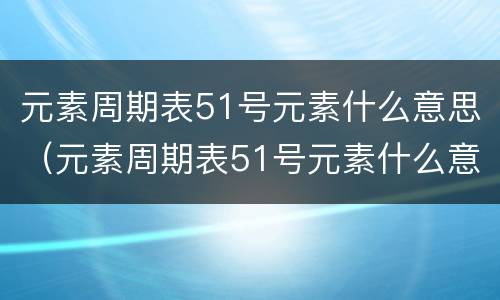 元素周期表51号元素什么意思（元素周期表51号元素什么意思骂人）
