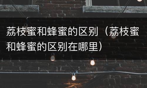 荔枝蜜和蜂蜜的区别（荔枝蜜和蜂蜜的区别在哪里）