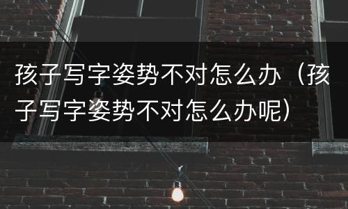 孩子写字姿势不对怎么办（孩子写字姿势不对怎么办呢）