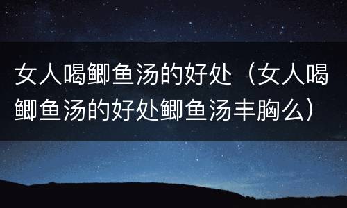 女人喝鲫鱼汤的好处（女人喝鲫鱼汤的好处鲫鱼汤丰胸么）