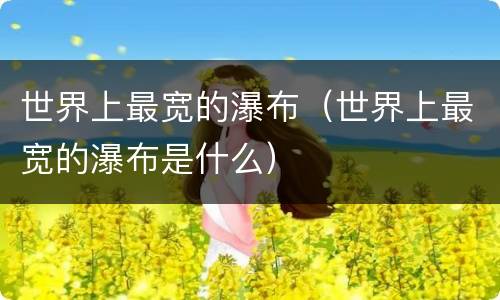 世界上最宽的瀑布（世界上最宽的瀑布是什么）