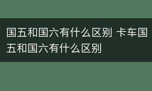 国五和国六有什么区别 卡车国五和国六有什么区别