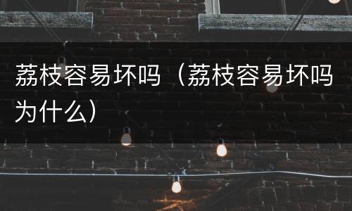 荔枝容易坏吗（荔枝容易坏吗为什么）