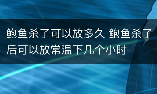 鲍鱼杀了可以放多久 鲍鱼杀了后可以放常温下几个小时