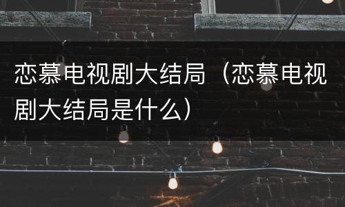 恋慕电视剧大结局（恋慕电视剧大结局是什么）