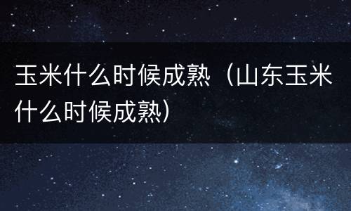 玉米什么时候成熟（山东玉米什么时候成熟）