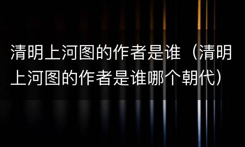 清明上河图的作者是谁（清明上河图的作者是谁哪个朝代）