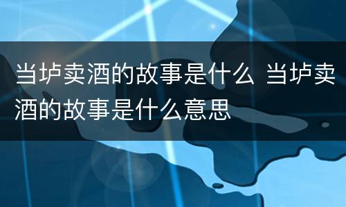 当垆卖酒的故事是什么 当垆卖酒的故事是什么意思