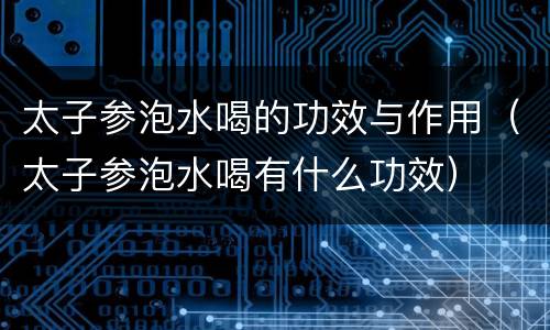 太子参泡水喝的功效与作用（太子参泡水喝有什么功效）