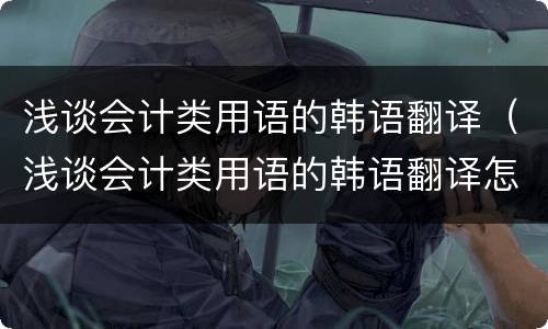 浅谈会计类用语的韩语翻译（浅谈会计类用语的韩语翻译怎么说）