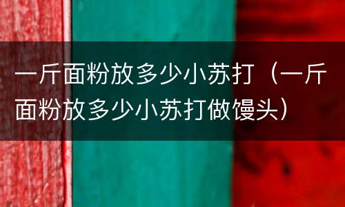 一斤面粉放多少小苏打（一斤面粉放多少小苏打做馒头）
