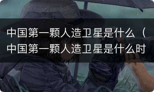 中国第一颗人造卫星是什么（中国第一颗人造卫星是什么时候发明的）