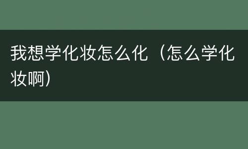 我想学化妆怎么化（怎么学化妆啊）