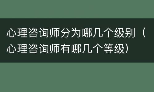 心理咨询师分为哪几个级别（心理咨询师有哪几个等级）