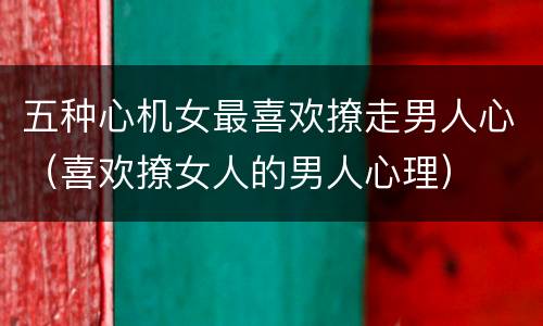 五种心机女最喜欢撩走男人心（喜欢撩女人的男人心理）